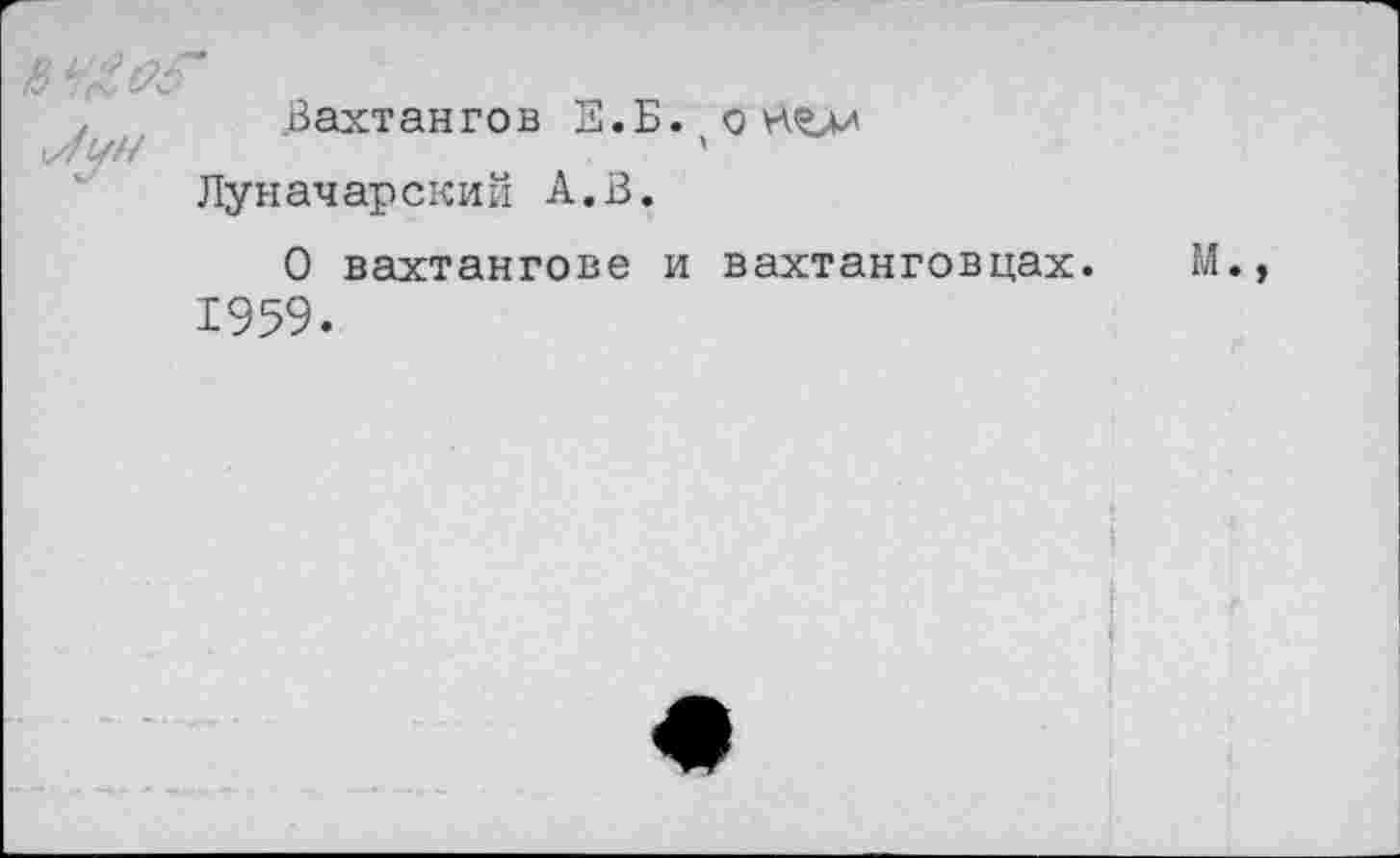 ﻿Вахтангов Е.Б.(оНъи Луначарский А.В.
О Вахтангове и вахтанговцах. М. 1959.